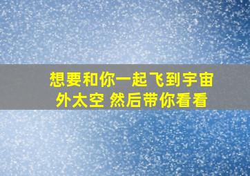 想要和你一起飞到宇宙外太空 然后带你看看